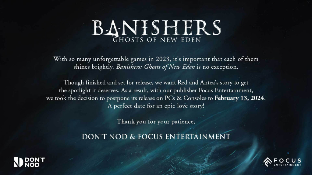 Banishers: Ghosts of New Eden.With so many unforgettable games in 2023, it's important that each of them shines brightly. Banishers: Ghosts of New Eden is no exception. Though finished and set for release, we want Red and Antea's story to get the spotlight it deserves. As a result, with our publisher Focus Entertainment, we took the decision to postpone its release on PCs and Consoles to February 13, 2024. A perfect date for an epic love story! Thank you for your patience, Don't Nod and Focus Entertainment.