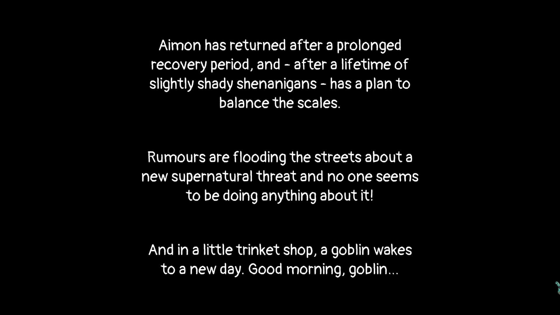 A wall of text on a black background, the text is white. Text reads "Aimon has returned after a prolonged recovery period, and - after a lifetime of slightly shady shenanigans - has a plan to balance the scales. Rumours are flooding the streets about a new supernatural threat and no ones seems to be doing anything about it! And in a little trinket shop, a goblin wakes to a new day. Good morning, goblin..."
