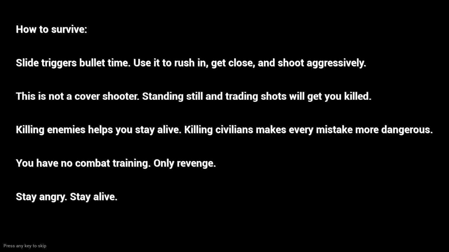 This images shows instructions regarding the game. it reads as followshow to survive. sl;ide triggers bullet time, use it to rush in, get close and shoot aggrsively. This is not a cover shooter. standing still and trading shots will get you killed. killing enemies helps you stay alive. killing civilians makes every mistake more dangerous. You have no combat training. only revent. stay angry. stay alive