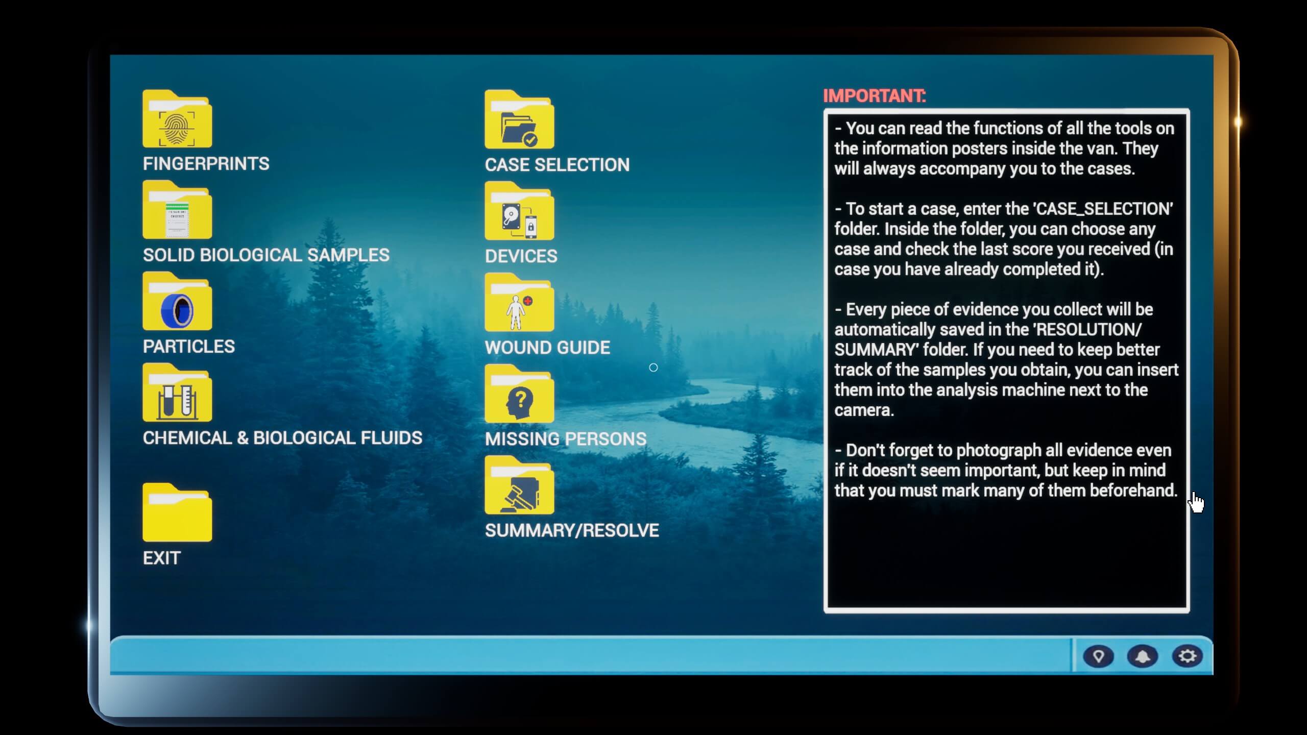 The tablet interface. Many folders are visible that lead to different parts of the analyzation tools.Folders visible: Fingerprints, Case Selection, Solid Biological Samples, Devices, Particles, Wound Guide, Chemical & Biological Fluids, Missing Persons, Summary/Resolve, and Exit. Text on the right reads: Important: - You can read the functions of all the tools on the information posters inside the van. They will always accompany you to the cases. - To start a case, enter the 'CASE_SELECTION' folder. Inside the folder, you can choose any case and check the last score you received (in case you have already completed it). - Every piece of evidence you collect will be automatically saved in the 'RESOLUTION/SUMMARY' folder. If you need to keep track of the samples you obtain, you can insert them into the analysis machine next to the camera. - Don't forget to photograph all evidence even if it doesn't seem important, but keep in mind that you must mark many of them beforehand.