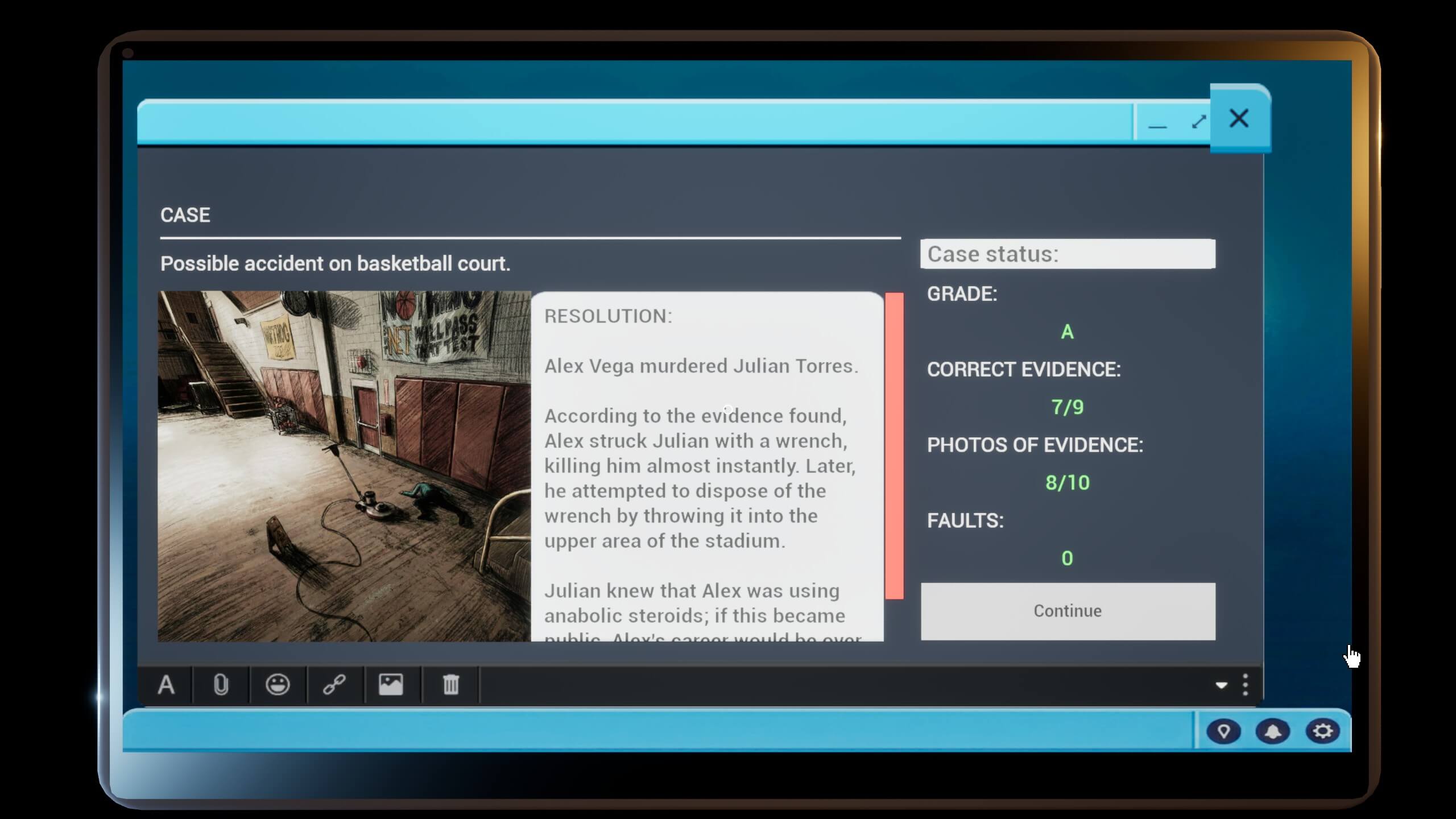 A case summary showing how many evidence pieces you got right.Text on screen reads: Case Possible accident on basketball court. Resolution: Alex Vega murdered Julian Torres. According to the evidence found, Alex struck Julian with a wrench, killing him almost instantly. Later, he attempted to dispose of the wrench by throwing it into the upper area of the stadium. Julian knew that Alex was using anabolic steroids; if this became public, Alex's career would be over. Case status: Grade: A Correct evidence: 7/9 Photos of evidence: 8/10 Faults: 0 Continue.